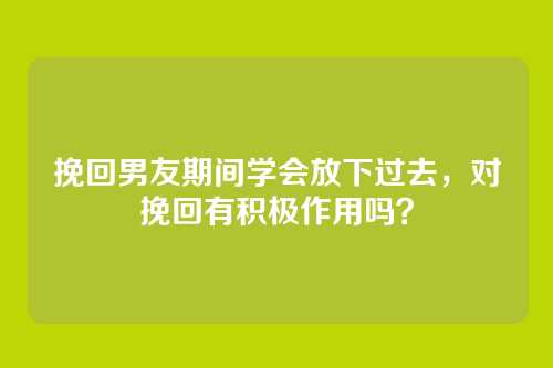挽回男友期间学会放下过去，对挽回有积极作用吗？