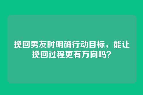挽回男友时明确行动目标，能让挽回过程更有方向吗？