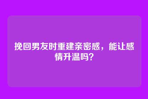挽回男友时重建亲密感，能让感情升温吗？