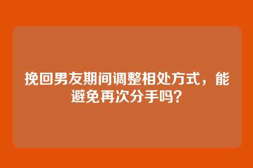 挽回男友期间调整相处方式，能避免再次分手吗？
