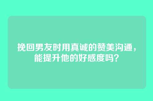 挽回男友时用真诚的赞美沟通，能提升他的好感度吗？