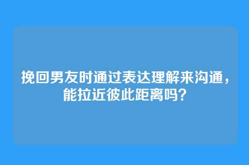 挽回男友时通过表达理解来沟通，能拉近彼此距离吗？