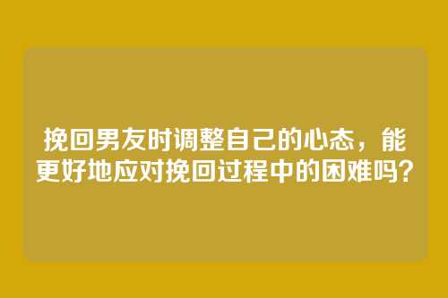 挽回男友时调整自己的心态，能更好地应对挽回过程中的困难吗？