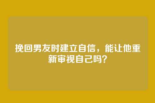 挽回男友时建立自信，能让他重新审视自己吗？