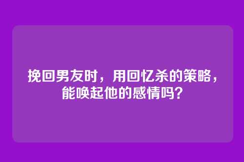 挽回男友时，用回忆杀的策略，能唤起他的感情吗？