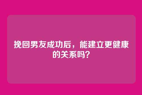 挽回男友成功后，能建立更健康的关系吗？