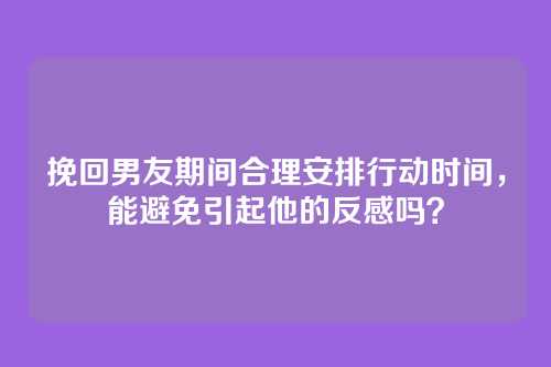 挽回男友期间合理安排行动时间，能避免引起他的反感吗？