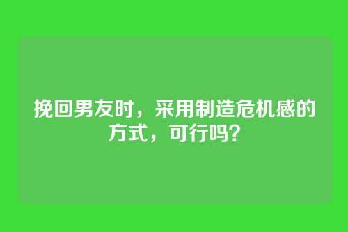 挽回男友时，采用制造危机感的方式，可行吗？