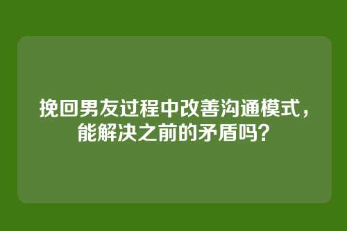 挽回男友过程中改善沟通模式，能解决之前的矛盾吗？