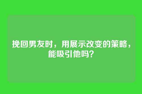 挽回男友时，用展示改变的策略，能吸引他吗？