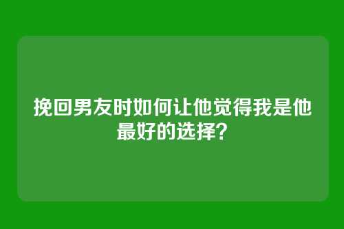 挽回男友时如何让他觉得我是他最好的选择？