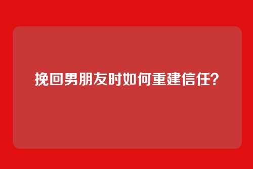 挽回男朋友时如何重建信任？