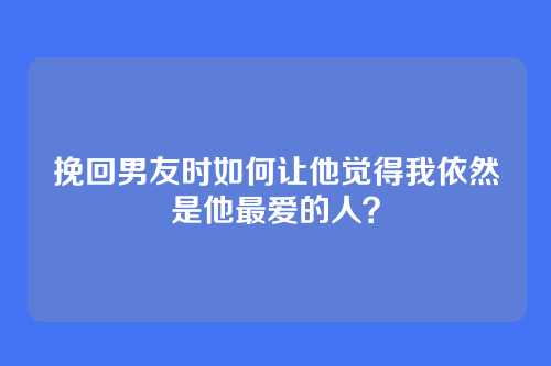 挽回男友时如何让他觉得我依然是他最爱的人？