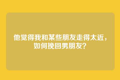 他觉得我和某些朋友走得太近，如何挽回男朋友？