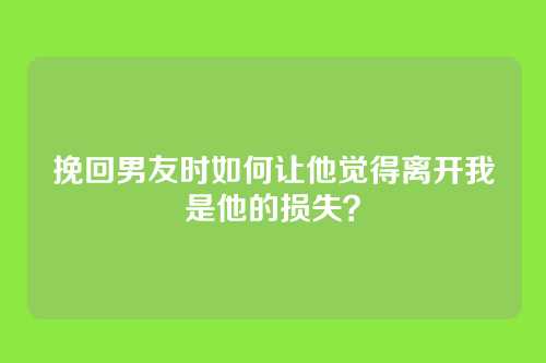 挽回男友时如何让他觉得离开我是他的损失？