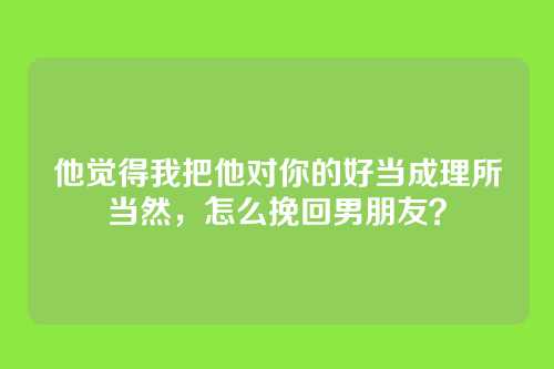 他觉得我把他对你的好当成理所当然，怎么挽回男朋友？