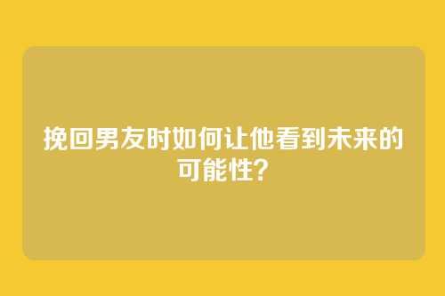 挽回男友时如何让他看到未来的可能性？