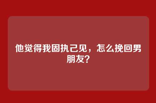 他觉得我固执己见，怎么挽回男朋友？