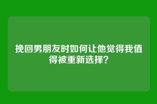 挽回男朋友时如何让他觉得我值得被重新选择？