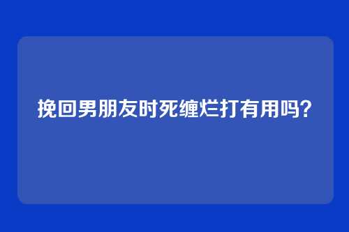 挽回男朋友时死缠烂打有用吗？
