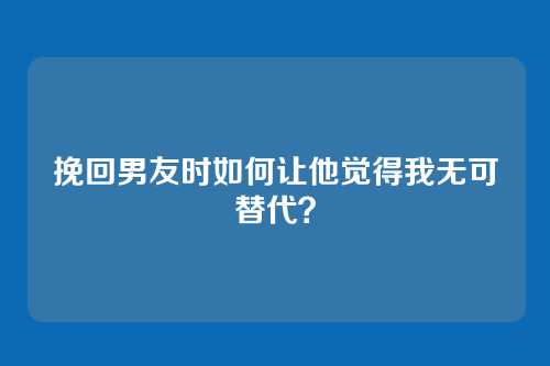 挽回男友时如何让他觉得我无可替代？
