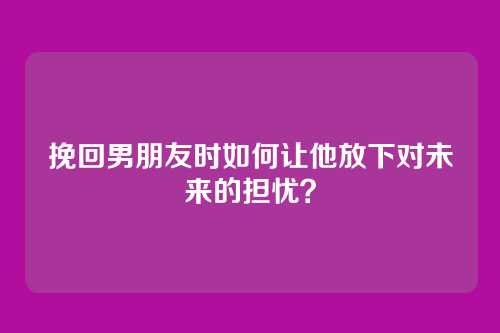 挽回男朋友时如何让他放下对未来的担忧？