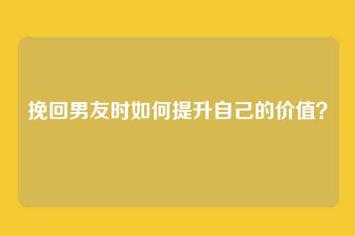 挽回男友时如何提升自己的价值？