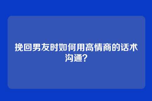 挽回男友时如何用高情商的话术沟通？