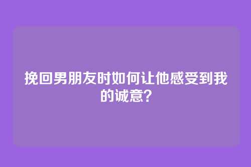 挽回男朋友时如何让他感受到我的诚意？