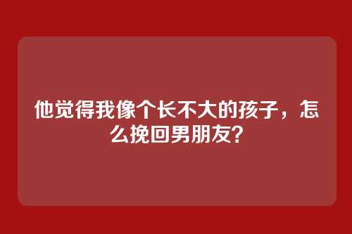 他觉得我像个长不大的孩子，怎么挽回男朋友？