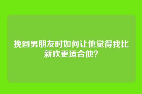 挽回男朋友时如何让他觉得我比新欢更适合他？