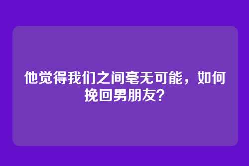 他觉得我们之间毫无可能，如何挽回男朋友？