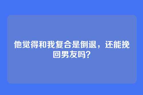 他觉得和我复合是倒退，还能挽回男友吗？
