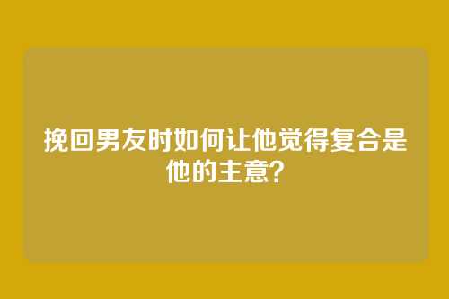 挽回男友时如何让他觉得复合是他的主意？