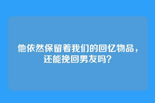 他依然保留着我们的回忆物品，还能挽回男友吗？