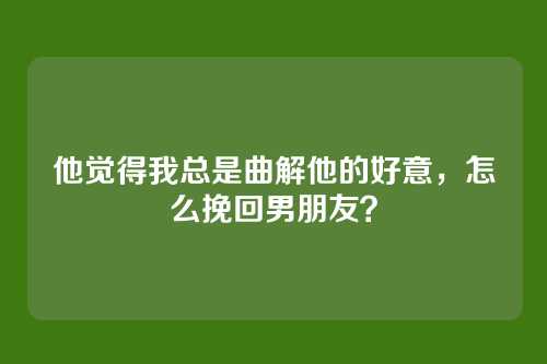 他觉得我总是曲解他的好意，怎么挽回男朋友？