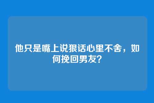 他只是嘴上说狠话心里不舍，如何挽回男友？