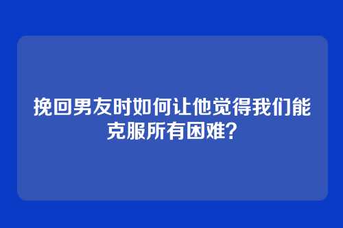 挽回男友时如何让他觉得我们能克服所有困难？