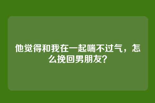 他觉得和我在一起喘不过气，怎么挽回男朋友？