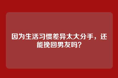 因为生活习惯差异太大分手，还能挽回男友吗？