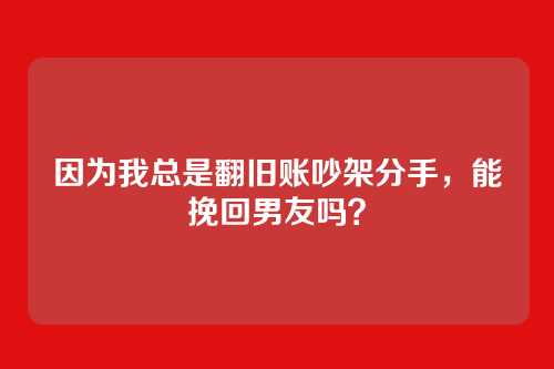 因为我总是翻旧账吵架分手，能挽回男友吗？