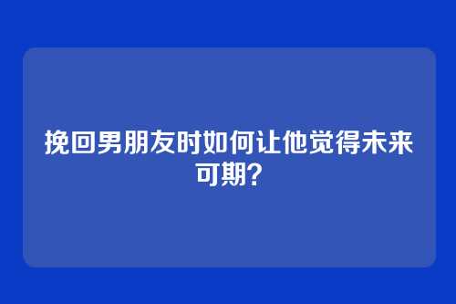 挽回男朋友时如何让他觉得未来可期？