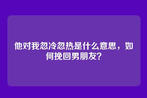 他对我忽冷忽热是什么意思，如何挽回男朋友？