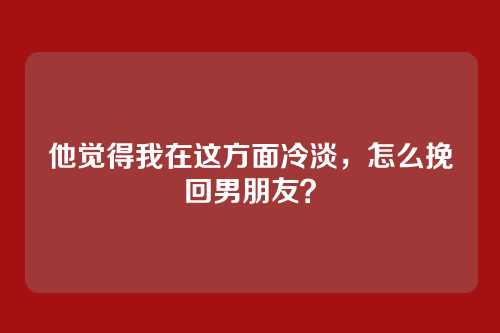 他觉得我在这方面冷淡，怎么挽回男朋友？