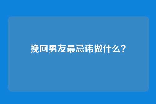 挽回男友最忌讳做什么？