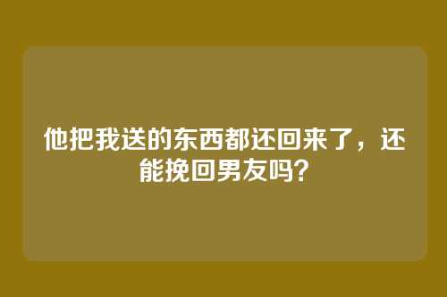 他把我送的东西都还回来了，还能挽回男友吗？