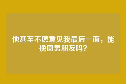 他甚至不愿意见我最后一面，能挽回男朋友吗？