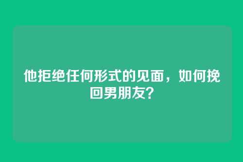 他拒绝任何形式的见面，如何挽回男朋友？