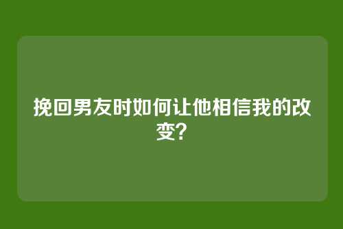挽回男友时如何让他相信我的改变？