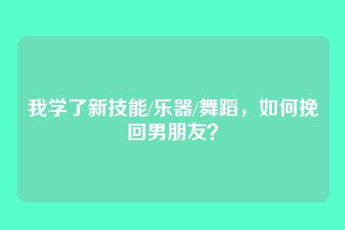我学了新技能/乐器/舞蹈，如何挽回男朋友？